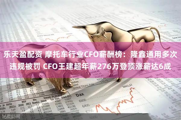 乐天盈配资 摩托车行业CFO薪酬榜：隆鑫通用多次违规被罚 CFO王建超年薪276万登顶涨薪达6成