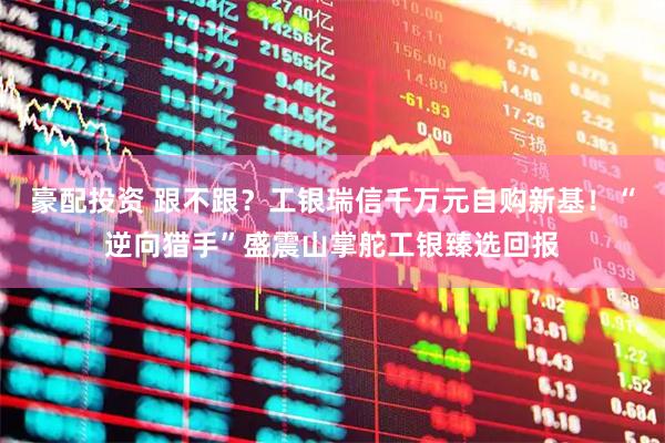 豪配投资 跟不跟？工银瑞信千万元自购新基！“逆向猎手”盛震山掌舵工银臻选回报