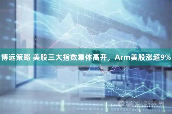 博远策略 美股三大指数集体高开，Arm美股涨超9%