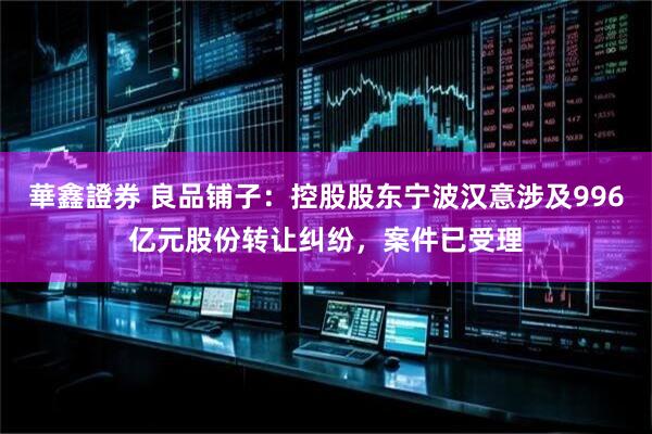 華鑫證券 良品铺子：控股股东宁波汉意涉及996亿元股份转让纠纷，案件已受理