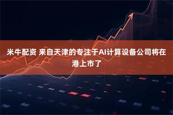 米牛配资 来自天津的专注于AI计算设备公司将在港上市了